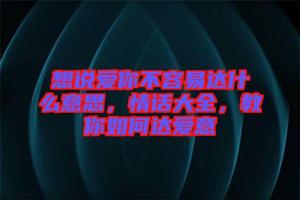 想說愛你不容易達(dá)什么意思，情話大全，教你如何達(dá)愛意