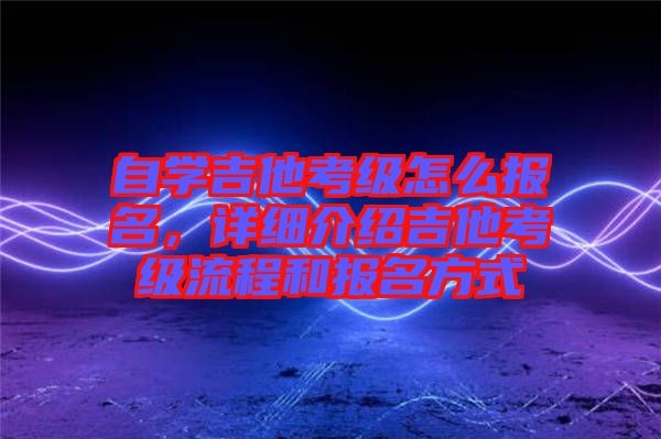 自學吉他考級怎么報名，詳細介紹吉他考級流程和報名方式