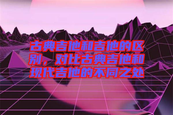 古典吉他和吉他的區(qū)別，對比古典吉他和現(xiàn)代吉他的不同之處