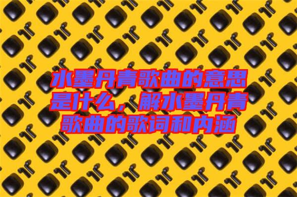 水墨丹青歌曲的意思是什么，解水墨丹青歌曲的歌詞和內(nèi)涵