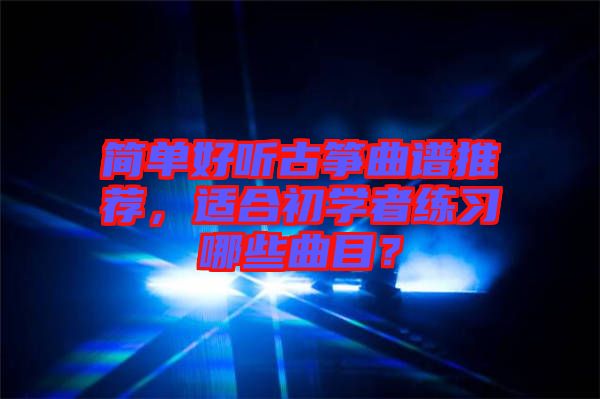 簡單好聽古箏曲譜推薦，適合初學(xué)者練習(xí)哪些曲目？