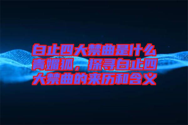 白止四大禁曲是什么青媚狐，探尋白止四大禁曲的來歷和含義