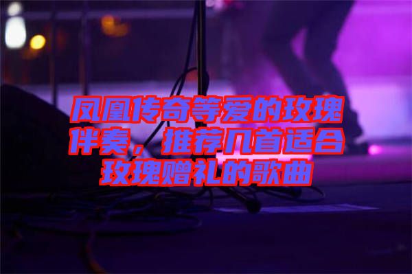 鳳凰傳奇等愛的玫瑰伴奏，推薦幾首適合玫瑰贈禮的歌曲