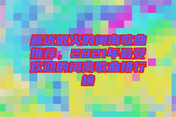 最近很火的閩南歌曲推薦，2021年最受歡迎的閩南歌曲排行榜