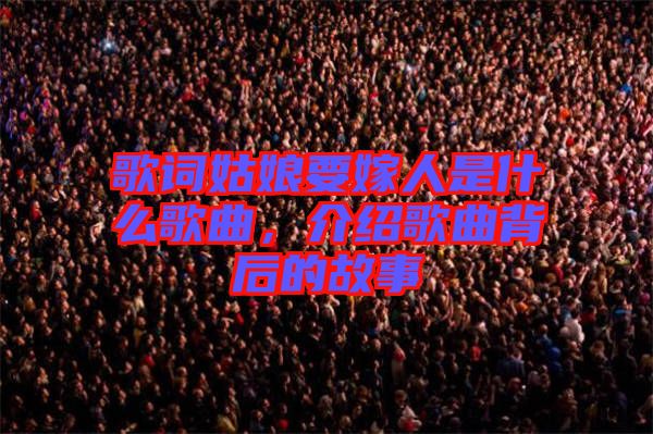 歌詞姑娘要嫁人是什么歌曲，介紹歌曲背后的故事