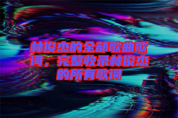 林俊杰的全部歌曲歌詞，完整收錄林俊杰的所有歌詞