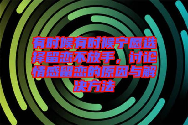 有時(shí)候有時(shí)候?qū)幵高x擇留戀不放手，討論情感留戀的原因與解決方法