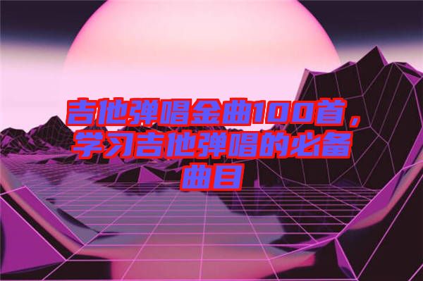 吉他彈唱金曲100首，學(xué)習(xí)吉他彈唱的必備曲目