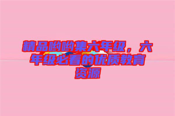 精品喲喲集六年級(jí)，六年級(jí)必看的優(yōu)質(zhì)教育資源