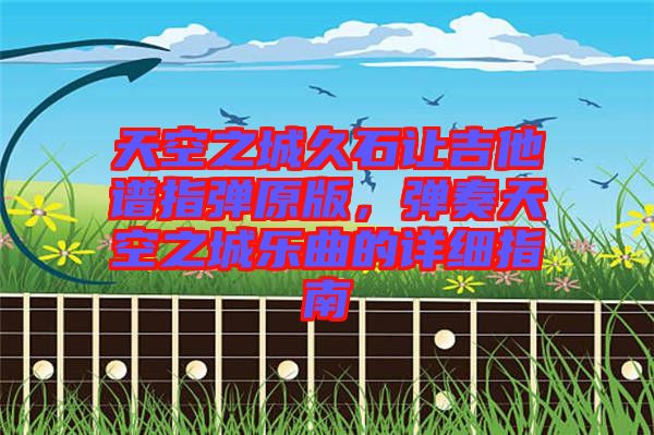 天空之城久石讓吉他譜指彈原版，彈奏天空之城樂(lè)曲的詳細(xì)指南