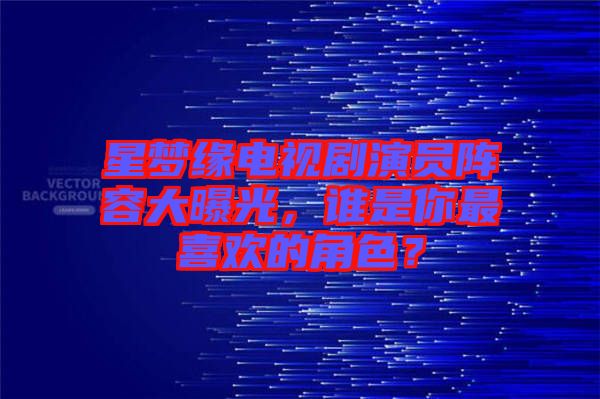 星夢(mèng)緣電視劇演員陣容大曝光，誰是你最喜歡的角色？