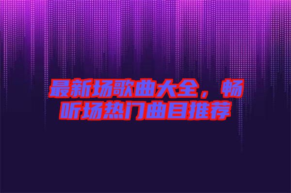 最新場歌曲大全，暢聽場熱門曲目推薦