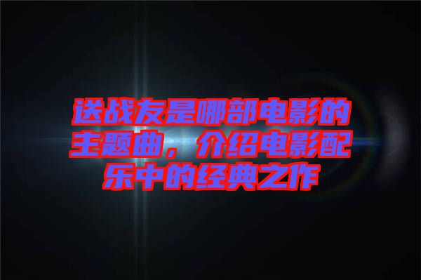 送戰(zhàn)友是哪部電影的主題曲，介紹電影配樂中的經典之作