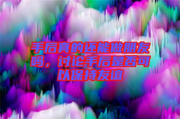 手后真的還能做朋友嗎，討論手后是否可以保持友誼