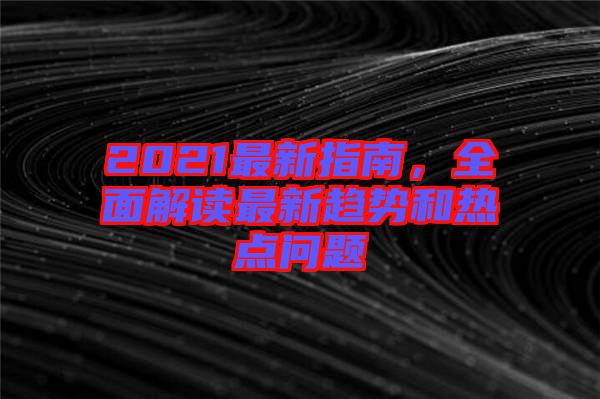 2021最新指南，全面解讀最新趨勢和熱點問題