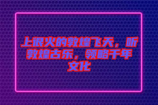 上很火的敦煌飛天，聽敦煌古樂，領(lǐng)略千年文化