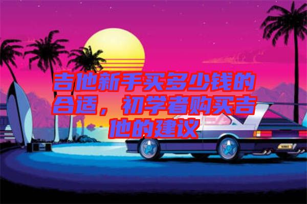 吉他新手買多少錢的合適，初學(xué)者購買吉他的建議