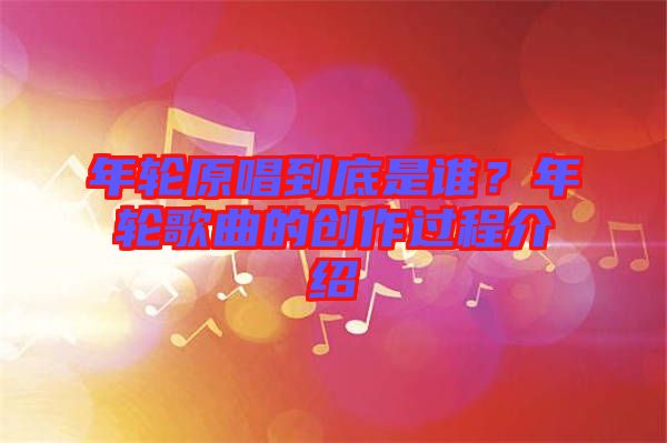 年輪原唱到底是誰？年輪歌曲的創(chuàng)作過程介紹