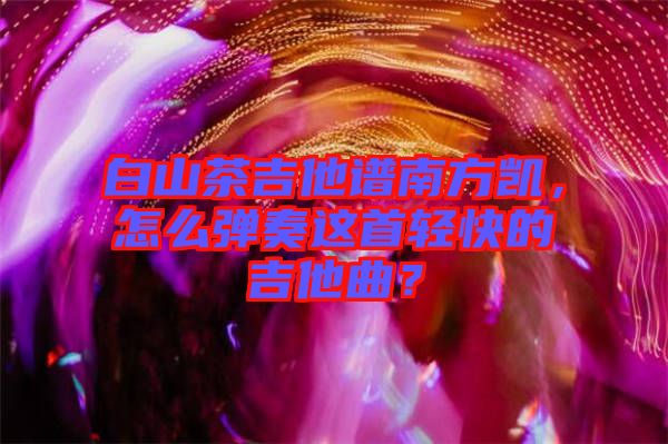 白山茶吉他譜南方凱，怎么彈奏這首輕快的吉他曲？