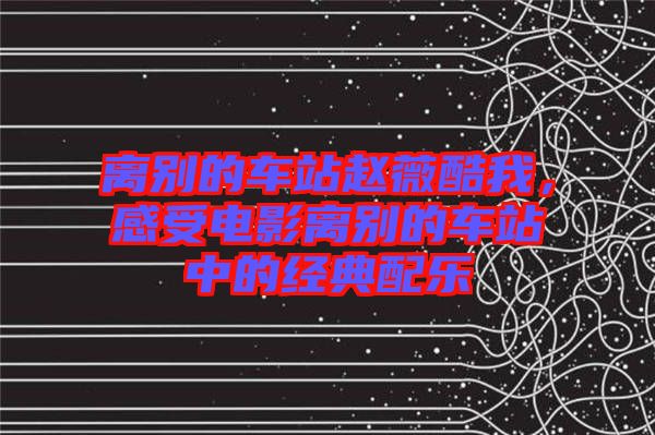 離別的車站趙薇酷我，感受電影離別的車站中的經(jīng)典配樂