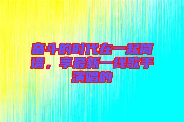 奮斗的時(shí)代在一起簡(jiǎn)譜，享最新一線歌手演唱的