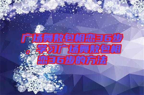 廣場(chǎng)舞敖包相戀36步，學(xué)習(xí)廣場(chǎng)舞敖包相戀36步的方法