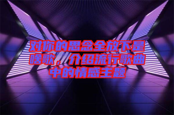 對你的思念全放下是啥歌，介紹流行歌曲中的情感主題