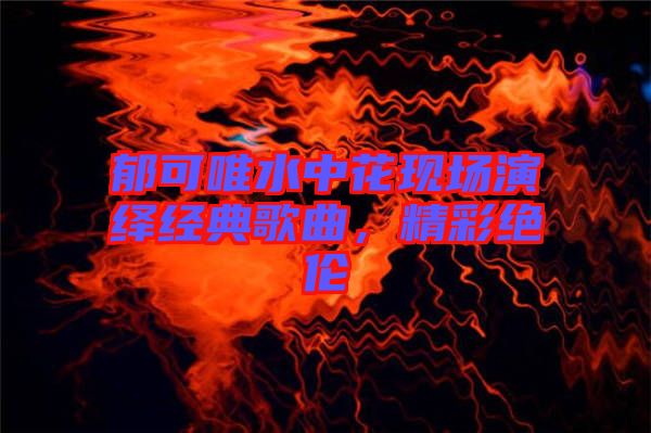 郁可唯水中花現(xiàn)場(chǎng)演繹經(jīng)典歌曲，精彩絕倫