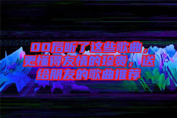 00后聽了這些歌曲，更懂得友情的珍貴，送給朋友的歌曲推薦