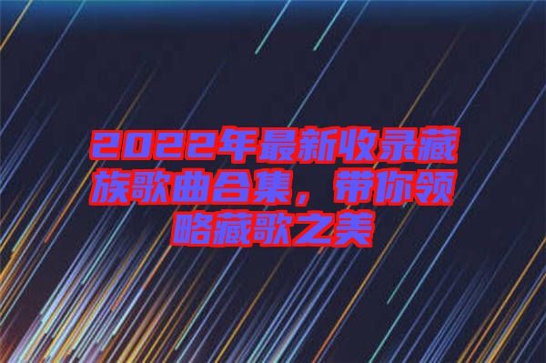 2022年最新收錄藏族歌曲合集，帶你領(lǐng)略藏歌之美