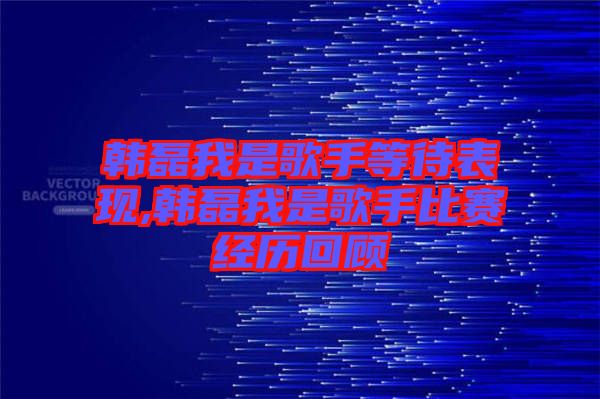 韓磊我是歌手等待表現(xiàn),韓磊我是歌手比賽經(jīng)歷回顧