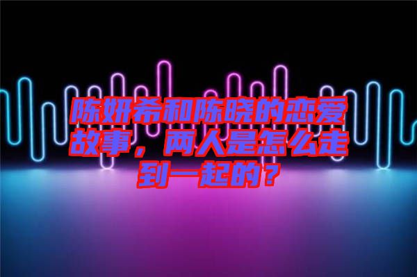 陳妍希和陳曉的戀愛故事，兩人是怎么走到一起的？