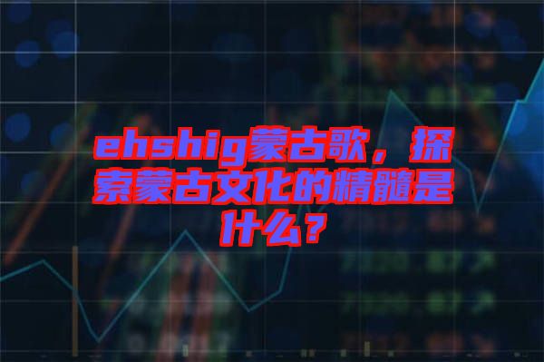 ehshig蒙古歌，探索蒙古文化的精髓是什么？