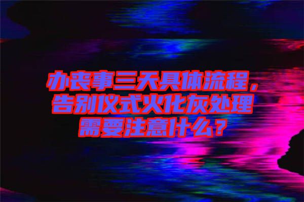 辦喪事三天具體流程，告別儀式火化灰處理需要注意什么？