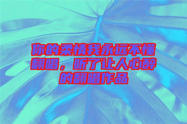 你的柔情我永遠(yuǎn)不懂翻唱，聽了讓人心醉的翻唱作品