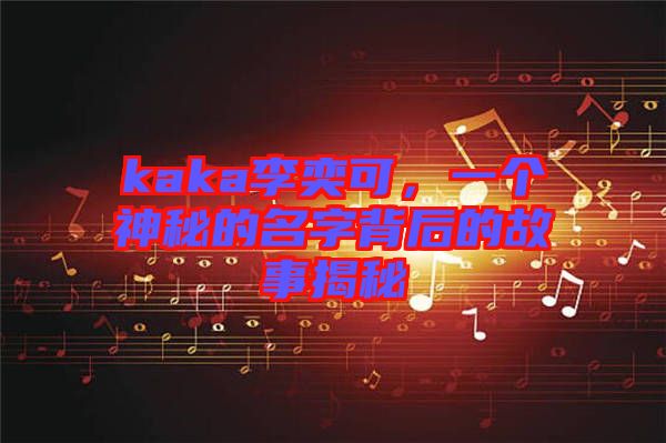 kaka李奕可，一個神秘的名字背后的故事揭秘