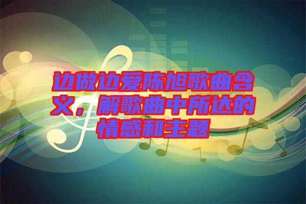 邊做邊愛(ài)陳旭歌曲含義，解歌曲中所達(dá)的情感和主題