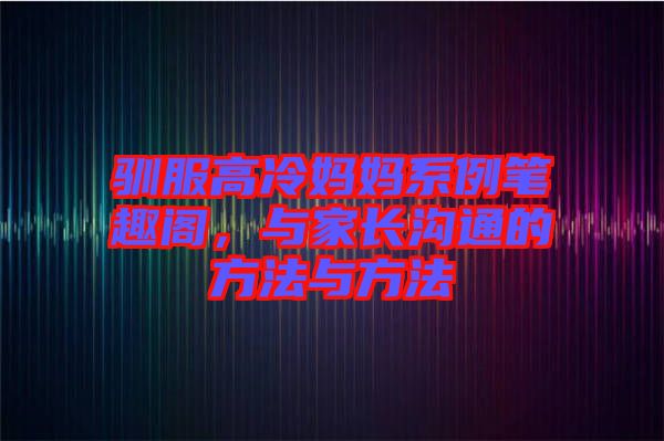 馴服高冷媽媽系例筆趣閣，與家長溝通的方法與方法