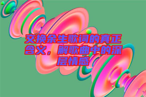 交換余生歌詞的真正含義，解歌曲中的深層情感