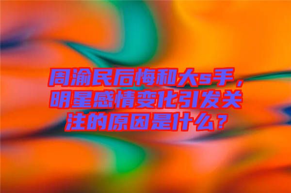 周渝民后悔和大s手，明星感情變化引發(fā)關(guān)注的原因是什么？