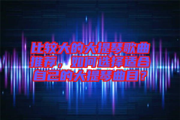 比較大的大提琴歌曲推薦，如何選擇適合自己的大提琴曲目？