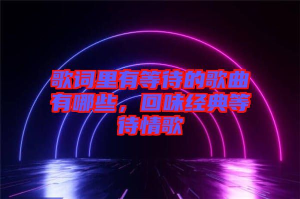 歌詞里有等待的歌曲有哪些，回味經典等待情歌