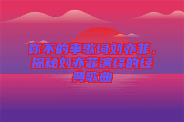 你不的事歌詞劉亦菲，探秘劉亦菲演繹的經(jīng)典歌曲