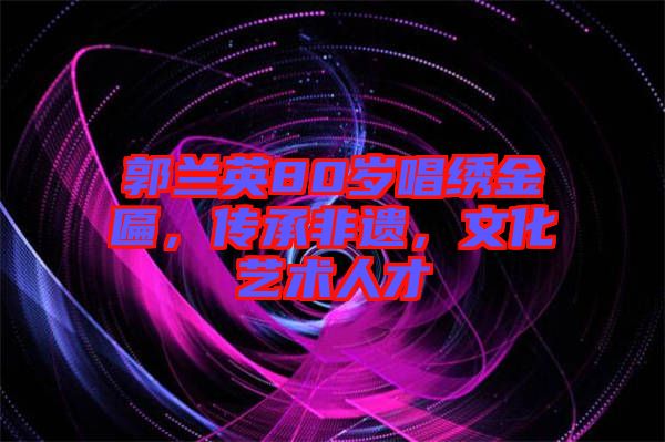 郭蘭英80歲唱繡金匾，傳承非遺，文化藝術(shù)人才