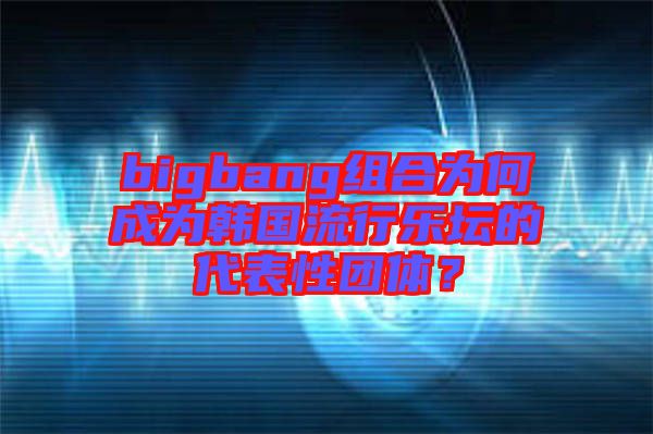 bigbang組合為何成為韓國(guó)流行樂壇的代表性團(tuán)體？