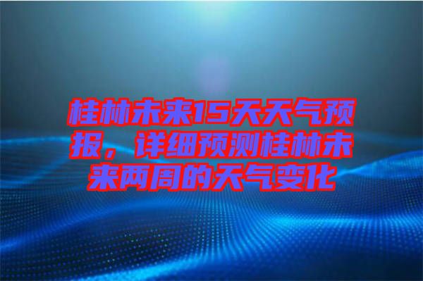 桂林未來15天天氣預報，詳細預測桂林未來兩周的天氣變化