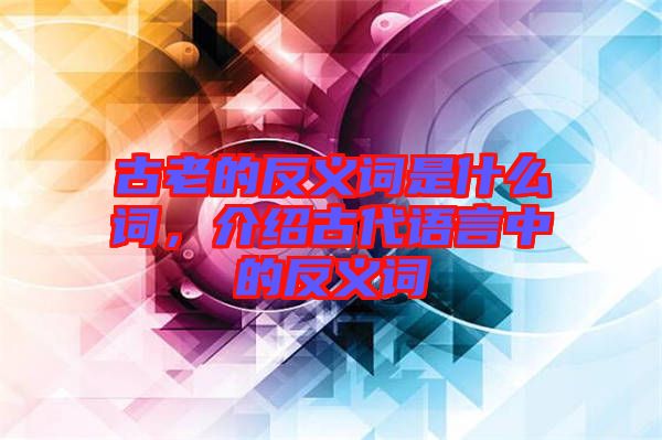 古老的反義詞是什么詞，介紹古代語言中的反義詞