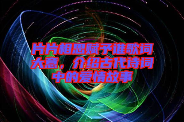 片片相思賦予誰歌詞大意，介紹古代詩詞中的愛情故事