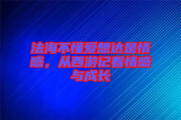 法海不懂愛想達是情感，從西游記看情感與成長