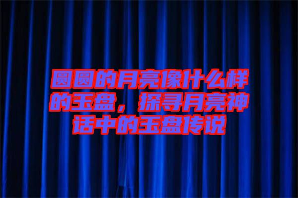 圓圓的月亮像什么樣的玉盤，探尋月亮神話中的玉盤傳說